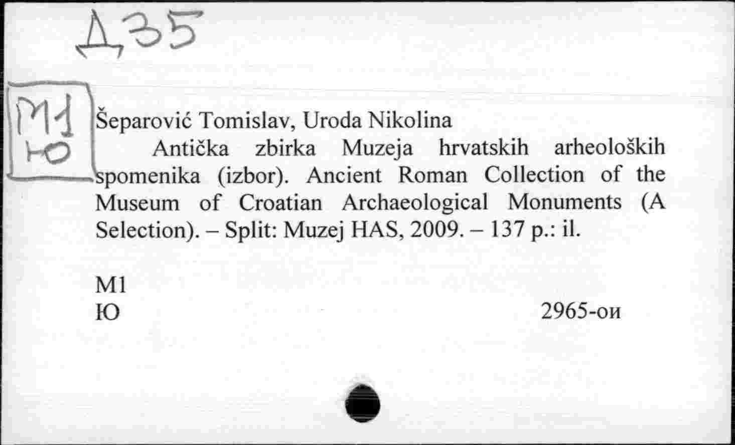 ﻿
• l'j Separovic Tomislav, Uroda Nikolina
Anticka zbirka Muzeja hrvatskih arheoloskih -'spomenika (izbor). Ancient Roman Collection of the Museum of Croatian Archaeological Monuments (A Selection). - Split: Muzej HAS, 2009. — 137 p.: il.
Ml
IO
2965-ои